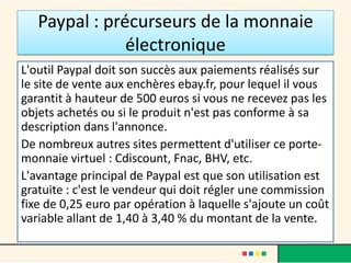 Paypal : précurseurs de la monnaie
électronique
L'outil Paypal doit son succès aux paiements réalisés sur
le site de vente aux enchères ebay.fr, pour lequel il vous
garantit à hauteur de 500 euros si vous ne recevez pas les
objets achetés ou si le produit n'est pas conforme à sa
description dans l'annonce.
De nombreux autres sites permettent d'utiliser ce portemonnaie virtuel : Cdiscount, Fnac, BHV, etc.
L'avantage principal de Paypal est que son utilisation est
gratuite : c'est le vendeur qui doit régler une commission
fixe de 0,25 euro par opération à laquelle s'ajoute un coût
variable allant de 1,40 à 3,40 % du montant de la vente.

 