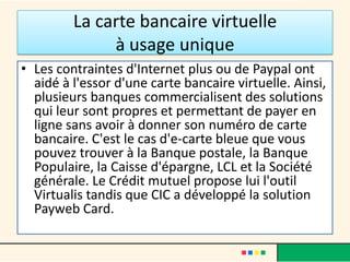 La carte bancaire virtuelle
à usage unique
• Les contraintes d'Internet plus ou de Paypal ont
aidé à l'essor d'une carte bancaire virtuelle. Ainsi,
plusieurs banques commercialisent des solutions
qui leur sont propres et permettant de payer en
ligne sans avoir à donner son numéro de carte
bancaire. C'est le cas d'e-carte bleue que vous
pouvez trouver à la Banque postale, la Banque
Populaire, la Caisse d'épargne, LCL et la Société
générale. Le Crédit mutuel propose lui l'outil
Virtualis tandis que CIC a développé la solution
Payweb Card.

 