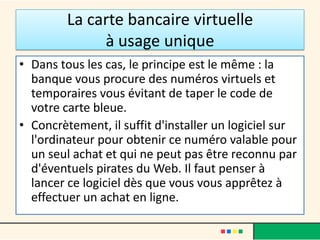 La carte bancaire virtuelle
à usage unique
• Dans tous les cas, le principe est le même : la
banque vous procure des numéros virtuels et
temporaires vous évitant de taper le code de
votre carte bleue.
• Concrètement, il suffit d'installer un logiciel sur
l'ordinateur pour obtenir ce numéro valable pour
un seul achat et qui ne peut pas être reconnu par
d'éventuels pirates du Web. Il faut penser à
lancer ce logiciel dès que vous vous apprêtez à
effectuer un achat en ligne.

 