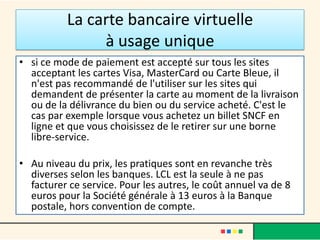 La carte bancaire virtuelle
à usage unique
• si ce mode de paiement est accepté sur tous les sites
acceptant les cartes Visa, MasterCard ou Carte Bleue, il
n'est pas recommandé de l'utiliser sur les sites qui
demandent de présenter la carte au moment de la livraison
ou de la délivrance du bien ou du service acheté. C'est le
cas par exemple lorsque vous achetez un billet SNCF en
ligne et que vous choisissez de le retirer sur une borne
libre-service.
• Au niveau du prix, les pratiques sont en revanche très
diverses selon les banques. LCL est la seule à ne pas
facturer ce service. Pour les autres, le coût annuel va de 8
euros pour la Société générale à 13 euros à la Banque
postale, hors convention de compte.

 