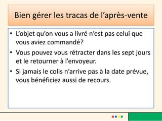 Bien gérer les tracas de l’après-vente
• L’objet qu’on vous a livré n’est pas celui que
vous aviez commandé?
• Vous pouvez vous rétracter dans les sept jours
et le retourner à l’envoyeur.
• Si jamais le colis n’arrive pas à la date prévue,
vous bénéficiez aussi de recours.

 