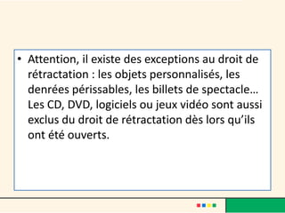 • Attention, il existe des exceptions au droit de
rétractation : les objets personnalisés, les
denrées périssables, les billets de spectacle…
Les CD, DVD, logiciels ou jeux vidéo sont aussi
exclus du droit de rétractation dès lors qu’ils
ont été ouverts.

 