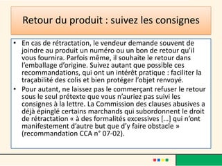 Retour du produit : suivez les consignes
• En cas de rétractation, le vendeur demande souvent de
joindre au produit un numéro ou un bon de retour qu’il
vous fournira. Parfois même, il souhaite le retour dans
l’emballage d’origine. Suivez autant que possible ces
recommandations, qui ont un intérêt pratique : faciliter la
traçabilité des colis et bien protéger l’objet renvoyé.
• Pour autant, ne laissez pas le commerçant refuser le retour
sous le seul prétexte que vous n’auriez pas suivi les
consignes à la lettre. La Commission des clauses abusives a
déjà épinglé certains marchands qui subordonnent le droit
de rétractation « à des formalités excessives *…+ qui n’ont
manifestement d’autre but que d’y faire obstacle »
(recommandation CCA n° 07-02).

 