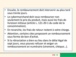 • Ensuite, le remboursement doit intervenir au plus tard
sous trente jours.
• Le cybermarchand doit vous rembourser non
seulement le prix du produit, mais aussi les frais de
livraison initiaux (article L. 121-20-1 du code de la
consommation).
• En revanche, les frais de retour restent à votre charge.
• Attention, certains sites proposent un remboursement
sous forme de bon d’achat.
• Si la rétractation a bien eu lieu dans le délai légal de
sept jours, vous pouvez refuser et exiger un
remboursement en numéraire (virement, chèque…).

 