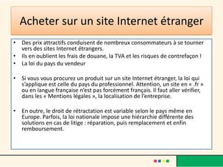 Acheter sur un site Internet étranger
• Des prix attractifs conduisent de nombreux consommateurs à se tourner
vers des sites Internet étrangers.
• Ils en oublient les frais de douane, la TVA et les risques de contrefaçon !
• La loi du pays du vendeur
• Si vous vous procurez un produit sur un site Internet étranger, la loi qui
s’applique est celle du pays du professionnel. Attention, un site en « .fr »
ou en langue française n’est pas forcément français. Il faut aller vérifier,
dans les « Mentions légales », la localisation de l’entreprise.
• En outre, le droit de rétractation est variable selon le pays même en
Europe. Parfois, la loi nationale impose une hiérarchie différente des
solutions en cas de litige : réparation, puis remplacement et enfin
remboursement.

 