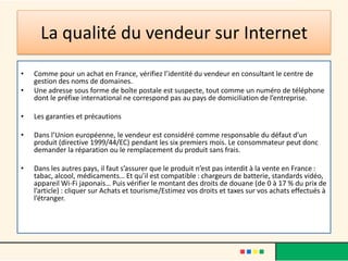 La qualité du vendeur sur Internet
•

•

Comme pour un achat en France, vérifiez l’identité du vendeur en consultant le centre de
gestion des noms de domaines.
Une adresse sous forme de boîte postale est suspecte, tout comme un numéro de téléphone
dont le préfixe international ne correspond pas au pays de domiciliation de l’entreprise.

•

Les garanties et précautions

•

Dans l’Union européenne, le vendeur est considéré comme responsable du défaut d’un
produit (directive 1999/44/EC) pendant les six premiers mois. Le consommateur peut donc
demander la réparation ou le remplacement du produit sans frais.

•

Dans les autres pays, il faut s’assurer que le produit n’est pas interdit à la vente en France :
tabac, alcool, médicaments… Et qu’il est compatible : chargeurs de batterie, standards vidéo,
appareil Wi-Fi japonais… Puis vérifier le montant des droits de douane (de 0 à 17 % du prix de
l’article) : cliquer sur Achats et tourisme/Estimez vos droits et taxes sur vos achats effectués à
l’étranger.

 
