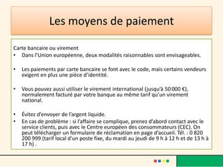 Les moyens de paiement
Carte bancaire ou virement
• Dans l’Union européenne, deux modalités raisonnables sont envisageables.
•

Les paiements par carte bancaire se font avec le code, mais certains vendeurs
exigent en plus une pièce d’identité.

•

Vous pouvez aussi utiliser le virement international (jusqu’à 50 000 €),
normalement facturé par votre banque au même tarif qu’un virement
national.

•
•

Évitez d’envoyer de l’argent liquide.
En cas de problème : si l’affaire se complique, prenez d’abord contact avec le
service clients, puis avec le Centre européen des consommateurs (CEC). On
peut télécharger un formulaire de réclamation en page d’accueil. Tél. : 0 820
200 999 (tarif local d’un poste fixe, du mardi au jeudi de 9 h à 12 h et de 13 h à
17 h) .

 