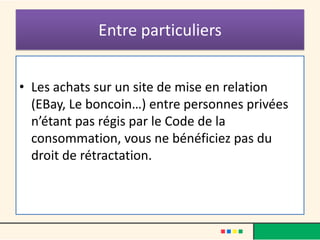 Entre particuliers
• Les achats sur un site de mise en relation
(EBay, Le boncoin…) entre personnes privées
n’étant pas régis par le Code de la
consommation, vous ne bénéficiez pas du
droit de rétractation.

 