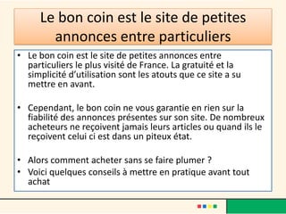 Le bon coin est le site de petites
annonces entre particuliers
• Le bon coin est le site de petites annonces entre
particuliers le plus visité de France. La gratuité et la
simplicité d’utilisation sont les atouts que ce site a su
mettre en avant.
• Cependant, le bon coin ne vous garantie en rien sur la
fiabilité des annonces présentes sur son site. De nombreux
acheteurs ne reçoivent jamais leurs articles ou quand ils le
reçoivent celui ci est dans un piteux état.
• Alors comment acheter sans se faire plumer ?
• Voici quelques conseils à mettre en pratique avant tout
achat

 