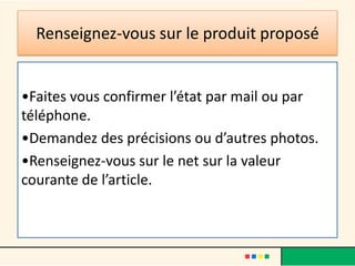 Renseignez-vous sur le produit proposé

•Faites vous confirmer l’état par mail ou par
téléphone.
•Demandez des précisions ou d’autres photos.
•Renseignez-vous sur le net sur la valeur
courante de l’article.

 