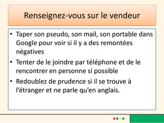 Renseignez-vous sur le vendeur
• Taper son pseudo, son mail, son portable dans
Google pour voir si il y a des remontées
négatives
• Tenter de le joindre par téléphone et de le
rencontrer en personne si possible
• Redoublez de prudence si il se trouve à
l’étranger et ne parle qu’en anglais.

 