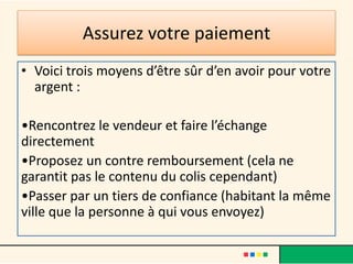 Assurez votre paiement
• Voici trois moyens d’être sûr d’en avoir pour votre
argent :
•Rencontrez le vendeur et faire l’échange
directement
•Proposez un contre remboursement (cela ne
garantit pas le contenu du colis cependant)
•Passer par un tiers de confiance (habitant la même
ville que la personne à qui vous envoyez)

 