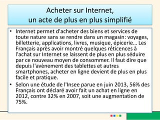 Acheter sur Internet,
un acte de plus en plus simplifié
• Internet permet d'acheter des biens et services de
toute nature sans se rendre dans un magasin: voyages,
billetterie, applications, livres, musique, épicerie… Les
Français après avoir montré quelques réticences à
l'achat sur Internet se laissent de plus en plus séduire
par ce nouveau moyen de consommer. Il faut dire que
depuis l'avènement des tablettes et autres
smartphones, acheter en ligne devient de plus en plus
facile et pratique.
• Selon une étude de l'Insee parue en juin 2013, 56% des
Français ont déclaré avoir fait un achat en ligne en
2012, contre 32% en 2007, soit une augmentation de
75%.

 
