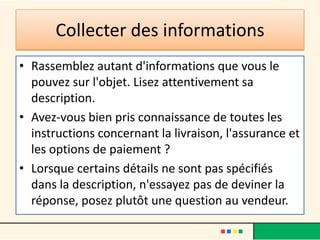 Collecter des informations
• Rassemblez autant d'informations que vous le
pouvez sur l'objet. Lisez attentivement sa
description.
• Avez-vous bien pris connaissance de toutes les
instructions concernant la livraison, l'assurance et
les options de paiement ?
• Lorsque certains détails ne sont pas spécifiés
dans la description, n'essayez pas de deviner la
réponse, posez plutôt une question au vendeur.

 