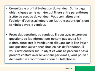 • Consultez le profil d'évaluation du vendeur. Sur la page
objet, cliquez sur le numéro qui figure entre parenthèses
à côté du pseudo du vendeur. Vous connaîtrez ainsi
l'opinion d'autres acheteurs sur les transactions qu'ils ont
conduites avec le vendeur.
• Posez des questions au vendeur. Si vous avez encore des
questions ou les informations ne sont pas tout à fait
claires, contactez le vendeur en cliquant sur le lien Poser
une question au vendeur situé en bas de l'annonce. Si
vous avez enchéri sur un objet et vous ne parvenez pas à
prendre contact avec le vendeur par e-mail, vous pouvez
demander ses coordonnées pour lui téléphoner.

 