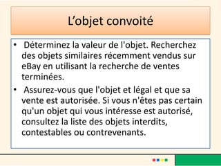 L’objet convoité
• Déterminez la valeur de l'objet. Recherchez
des objets similaires récemment vendus sur
eBay en utilisant la recherche de ventes
terminées.
• Assurez-vous que l'objet et légal et que sa
vente est autorisée. Si vous n'êtes pas certain
qu'un objet qui vous intéresse est autorisé,
consultez la liste des objets interdits,
contestables ou contrevenants.

 