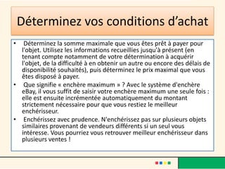 Déterminez vos conditions d’achat
•

Déterminez la somme maximale que vous êtes prêt à payer pour
l'objet. Utilisez les informations recueillies jusqu'à présent (en
tenant compte notamment de votre détermination à acquérir
l'objet, de la difficulté à en obtenir un autre ou encore des délais de
disponibilité souhaités), puis déterminez le prix maximal que vous
êtes disposé à payer.
• Que signifie « enchère maximum » ? Avec le système d'enchère
eBay, il vous suffit de saisir votre enchère maximum une seule fois :
elle est ensuite incrémentée automatiquement du montant
strictement nécessaire pour que vous restiez le meilleur
enchérisseur.
• Enchérissez avec prudence. N'enchérissez pas sur plusieurs objets
similaires provenant de vendeurs différents si un seul vous
intéresse. Vous pourriez vous retrouver meilleur enchérisseur dans
plusieurs ventes !

 