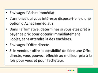 • Envisagez l'Achat immédiat.
• L'annonce qui vous intéresse dispose-t-elle d'une
option d'Achat immédiat ?
• Dans l'affirmative, déterminez si vous êtes prêt à
payer ce prix pour obtenir immédiatement
l'objet, sans attendre la des enchères.
• Envisagez l’Offre directe.
• Si le vendeur offre la possibilité de faire une Offre
directe, vous pouvez réfléchir au meilleur prix à la
fois pour vous et pour l’acheteur.

 