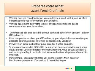 Préparez votre achat
avant l’enchère finale
• Vérifiez que vos coordonnées et votre adresse e-mail sont à jour. Vérifiez
l'exactitude de vos informations personnelles.
• Vérifiez également que votre logiciel antispam n'empêche pas la
communication avec le vendeur.
•
•
•
•

•

Commencez dès que possible si vous comptez acheter en utilisant l'option
Offre directe .
Pour remporter un objet par Offre directe, participez à l'annonce dès que
possible pour maximiser le temps de réponse du vendeur.
Prévoyez un autre ordinateur pour accéder à votre compte.
Si vous rencontrez des difficultés de matériel ou de connexion ou si vous
devez quitter votre ordinateur momentanément, vous pouvez accéder à
votre compte eBay à partir de tout autre ordinateur disposant d'un accès
Internet.
Par exemple, vous pouvez gérer vos enchères dans Mon eBay sur
l'ordinateur personnel d'un ami ou à la médiathèque.

 