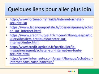 Quelques liens pour aller plus loin
• http://www.fortuneo.fr/fr/aide/internet-achetersecurite.jsp
• https://www.labanquepostale.fr/dossiers/jeunes/achet
er_sur_internet.html
• https://www.creditmutuel.fr/cmcee/fr/banques/partic
uliers/dossiers-pratiques/acheter-surinternet/index.html
• http://www.credit-agricole.fr/particulier/lemagazine/argent/acheter-sur-internet-en-toutesecurite.html
• http://www.linternaute.com/argent/banque/achat-surinternet-sans-carte-bancaire/

 