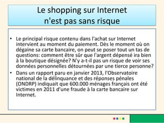 Le shopping sur Internet
n'est pas sans risque
• Le principal risque contenu dans l'achat sur Internet
intervient au moment du paiement. Dès le moment où on
dégaine sa carte bancaire, on peut se poser tout un tas de
questions: comment être sûr que l'argent dépensé ira bien
à la boutique désignée? N'y a-t-il pas un risque de voir ses
données personnelles détournées par une tierce personne?
• Dans un rapport paru en janvier 2013, l'Observatoire
national de la délinquance et des réponses pénales
(ONDRP) indiquait que 600.000 ménages français ont été
victimes en 2011 d'une fraude à la carte bancaire sur
Internet.

 