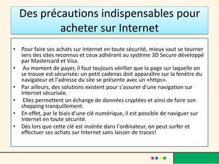 Des précautions indispensables pour
acheter sur Internet
• Pour faire ses achats sur Internet en toute sécurité, mieux vaut se tourner
vers des sites reconnus et ceux adhérant au système 3D Secure développé
par Mastercard et Visa.
• Au moment de payer, il faut toujours vérifier que la page sur laquelle on
se trouve est sécurisée: un petit cadenas doit apparaître sur la fenêtre du
navigateur et l'adresse du site se présente avec un «https».
• Par ailleurs, des solutions existent pour s'assurer d'une navigation sur
Internet sécurisée.
• Elles permettent un échange de données cryptées et ainsi de faire son
shopping tranquillement.
• En effet, par le biais d'une clé numérique, il est possible de naviguer sur
Internet en toute sécurité.
• Dès lors que cette clé est insérée dans l'ordinateur, on peut surfer et
effectuer ses achats sur Internet sans laisser de traces!

 