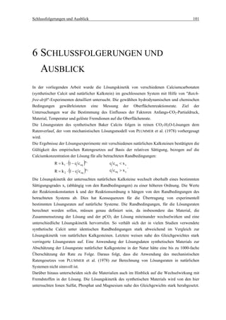 Schlussfolgerungen und Ausblick                                                            101




6 SCHLUSSFOLGERUNGEN UND
  AUSBLICK
In der vorliegenden Arbeit wurde die Lösungskinetik von verschiedenen Calciumcarbonaten
(synthetischer Calcit und natürlicher Kalkstein) im geschlossenen System mit Hilfe von "Batch-
free-drift"-Experimenten detailliert untersucht. Die gewählten hydrodynamischen und chemischen
Bedingungen gewährleisteten eine Messung der Oberflächenreaktionsrate. Ziel der
Untersuchungen war die Bestimmung des Einflusses der Faktoren Anfangs-CO2-Partialdruck,
Material, Temperatur und gelöste Fremdionen auf die Oberflächenrate.
Die Lösungsraten des synthetischen Baker Calcits folgen in reinen CO2-H2O-Lösungen dem
Ratenverlauf, der vom mechanistischen Lösungsmodell von PLUMMER et al. (1978) vorhergesagt
wird.
Die Ergebnisse der Lösungsexperimente mit verschiedenen natürlichen Kalksteinen bestätigten die
Gültigkeit des empirischen Ratengesetzes auf Basis der relativen Sättigung, bezogen auf die
Calciumkonzentration der Lösung für alle betrachteten Randbedingungen:
                      (
            R = k 1 ⋅ 1 − c c eq)  n1
                                            c c eq < x s
                                                           .
                     ⋅ (1 − c c )           c c eq > x s
                                   n2
            R = k2            eq

Die Lösungskinetik der untersuchten natürlichen Kalksteine wechselt oberhalb eines bestimmten
Sättigungsgrades xs (abhängig von den Randbedingungen) zu einer höheren Ordnung. Die Werte
der Reaktionskonstanten k und der Reaktionsordnung n hängen von den Randbedingungen des
betrachteten Systems ab. Dies hat Konsequenzen für die Übertragung von experimentell
bestimmten Lösungsraten auf natürliche Systeme. Die Randbedingungen, für die Lösungsraten
berechnet werden sollen, müssen genau definiert sein, da insbesondere das Material, die
Zusammensetzung der Lösung und der pCO2 der Lösung miteinander wechselwirken und eine
unterschiedliche Lösungskinetik hervorrufen. So verhält sich der in vielen Studien verwendete
synthetische Calcit unter identischen Randbedingungen stark abweichend im Vergleich zur
Lösungskinetik von natürlichen Kalkgesteinen. Letztere weisen nahe des Gleichgewichtes stark
verringerte Lösungsraten auf. Eine Anwendung der Lösungsdaten synthetischen Materials zur
Abschätzung der Lösungsrate natürlicher Kalkgesteine in der Natur hätte eine bis zu 1000-fache
Überschätzung der Rate zu Folge. Daraus folgt, dass die Anwendung des mechanistischen
Ratengesetzes von PLUMMER et al. (1978) zur Berechnung von Lösungsraten in natürlichen
Systemen nicht sinnvoll ist.
Darüber hinaus unterscheiden sich die Materialien auch im Hinblick auf die Wechselwirkung mit
Fremdstoffen in der Lösung. Die Lösungskinetik des synthetischen Materials wird von den hier
untersuchten Ionen Sulfat, Phosphat und Magnesium nahe des Gleichgewichts stark herabgesetzt.
 