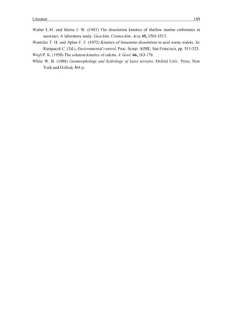 Literatur                                                                                    109

Walter L.M. und Morse J. W. (1985) The dissolution kinetics of shallow marine carbonates in
      seawater: A laboratory study. Geochim. Cosmochim. Acta 49, 1503-1513.
Wentzler T. H. und Aplan F. F. (1972) Kinetics of limestone dissolution in acid waste waters. In:
      Rampacek C. (Ed.), Environmental control, Proc. Symp. AIME, San Francisco, pp. 513-523.
Weyl P. K. (1958) The solution kinetics of calcite. J. Geol. 66, 163-176.
White W. B. (1988) Geomorphology and hydrology of karst terrains. Oxford Univ. Press, New
      York and Oxford, 464 p.
 
