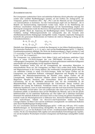 Zusammenfassung                                                                                   I

ZUSAMMENFASSUNG
Die Lösungsraten synthetischen Calcits und natürlicher Kalksteine (frisch gebrochen und angelöst)
wurden unter variablen Randbedingungen ermittelt, um den Einfluss des Anfangs-pCO2, der
Temperatur, gelöster Fremdionen (SO42-, Mg2+, PO43-) und des Materials auf die Lösungskinetik
von Calciumcarbonat zu bestimmen. Aus den Untersuchungen ergab sich ein Datensatz , der in
Modelle zur Karstentwicklung implementiert werden kann. Damit ist die Modellierung des
Einflusses verschiedener chemischer Randbedingungen auf die Karstentstehung möglich. Zur
Messung der Lösungsraten wurde das Batch-free-drift-Experiment in Bezug auf CO2 geschlossenen
System gewählt. Durch die Anpassung der Randbedingungen (hohes Volumen-zu-Oberfläche-
Verhältnis, niedrige Diffusionsgrenzschicht) war sichergestellt, dass alle Versuche unter
oberflächenkontrollierten Bedingungen durchgeführt wurden. Folgendes empirisches Ratengesetz
beschreibt alle gemessenen Reaktionsraten als Funktion der relativen Sättigung in Bezug auf die
Calciumkonzentration c:
                       (         )n
             R = k 1 ⋅ 1 − c c eq 1       c c eq < x s
                      ⋅ (1 − c c )          c c eq ≥ x s
                                   n2
             R = k2           eq

Oberhalb eines Sättigungsgrades xs wechselt das Ratengesetz in eine höhere Reaktionsordnung n2.
Die kinetischen Parameter n1, n2, k1, k2 und xs sind von den Randbedingungen (pCO2i, T, Material,
Fremdionenkonzentration) abhängig. Die Werte der Reaktionsordnung n1 liegen zwischen 0.5 und
2.5, n2zwischen 3.4 und 7.8, die Reaktionskonstante k1 variiert von 7·10-8 bis 5·10-7 mmol/cm2s und
k2 von 7.5·10-7 bis 13 mmol/cm2s.
Die Lösungsraten von synthetischem Calcit (Baker Calcit) und hochreinem natürlichen Calcit
folgen in reinen CO2-H2O-Lösungen den vom PWP-Modell (PLUMMER et al., 1978)
vorhergesagten Lösungsraten. Die Lösungskinetik von frisch gebrochenem natürlichen Kalkgestein
unterscheidet sich nur geringfügig von der angelösten Materials.
Gelöste Fremdionen wirken sich auf die Lösungskinetik der untersuchten Materialien in
unterschiedlicher Weise aus. Die Lösungsraten von Baker Calcit werden durch Sulfat, Phosphat
und Magnesiumionen in der Lösung inhibiert. Die resultierende Lösungskinetik gleicht dann der
von natürlichen Calciten in reinen CO2-H2O-Lösungen. Sulfat hat keinen Einfluss auf die
Lösungsraten von natürlichem Kalkstein, wohingegen Magnesium und Phosphat die Lösung
inhibieren. Die Materialzusammensetzung hat ebenfalls einen starken Einfluss auf die
Lösungskinetik. Natürliche Kalksteine enthalten oftmals Fremdstoffe beispielsweise Sulfat,
Magnesium, Phosphat, Strontium oder Alumosilikate. Durch de Wechselwirkung von
Calciumionen, die an der Oberfläche physisorbiert sind, mit den Fremdstoffen an der
Mineraloberfläche steigt die Adsorptionsenergie der Calciumionen. Daraus resultiert eine
Inhibition der Lösung des Kalksteins. Fremdionen können somit nur die Lösung natürlicher
Kalksteine beeinflussen, wenn sie nicht materialeigen sind oder noch keine kritische Konzentration
auf der Oberfläche erreicht haben. Löst sich synthetischer oder reiner Calcit in einer Lösung, die
Fremdionen enthält, so adsorbieren diese auf der Oberfläche des Minerals, und es tritt der gleiche
Inhibitionseffekt wie bei natürlichen Kalksteinen auf. Dies äußert sich in ähnlichen kinetischen
Parametern für natürliche Kalksteine und reinen Calcit in einer Lösung mit gelösten Fremdstoffen.
Erstmals wurde die Mischungskorrosion in Süßwasser bzw. Salzwasser-Süßwassermischungen im
Labor nachvollzogen. Anhand von Batch-free-drift-Experimenten konnte das lineare
Lösungsverhalten von Baker Calcit und die nichtlineare Lösungskinetik von natürlichem Kalkstein
unter diesen Randbedingungen bestätigt werden
Für zwei verschiedene chemische Randbedingungen (pCO2i = 0.001 atm, 0.05 atm; 10°C) wurden
Modellrechnungen zur Karstentwicklung durchgeführt, bei denen die zugehörigen kinetischen
Parameter (n, k, ceq) von Jura Kalkstein in die ein bzw. zweidimensionalen Modelle implementiert
wurden. Für die zwei betrachteten Fälle ergaben sich unterschiedliche Entwicklungen des Aquifers,
was auf das komplexe Wechselspiel zwischen Lösungsraten und Hydrologie zurückgeführt werden
kann.
 