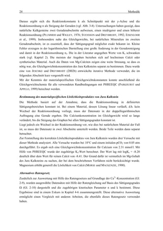24                                                                                    Methodik


Daraus ergibt sich die Reaktionskonstante k als Schnittpunkt mit der y-Achse und die
Reaktionsordnung n als Steigung der Geraden (vgl. Abb. 3-8). Untersuchungen haben gezeigt, dass
natürliche Kalkgesteine zwei Geradenabschnitte aufweisen, einen niedrigerer und einen höherer
Reaktionsordnung (PLUMMER und WIGLEY, 1976; SVENSSON und DREYBRODT, 1992; EISENLOHR
et al., 1999). Insbesondere nahe des Gleichgewichts, bei natürlichen Mineralien im zweiten
Geradenabschnitt, ist es essentiell, dass der Sättigungsgrad möglichst exakt bekannt ist. Kleine
Fehler erzeugen in der logarithmischen Darstellung eine große Änderung in der Geradensteigung
und damit in der Reaktionsordnung n2. Die in der Literatur angegeben Werte von Ks schwanken
stark (vgl. Kapitel 2). Die meisten der Angaben beziehen sich auf hochreinen Calcit oder
synthetisches Material. Auch die Daten von Mg-Calciten zeigen eine weite Streuung, so dass es
nötig war, die Gleichgewichtskonzentration des Jura Kalksteins separat zu bestimmen. Dazu wurde
eine von JESCHKE und DREYBRODT (2002b) entwickelte iterative Methode verwendet, die im
folgenden Abschnitt kurz vorgestellt wird.
Mit der Kenntnis der materialspezifischen Gleichgewichtskonstanten konnte anschließend die
Gleichgewichtschemie für alle verwendeten Randbedingungen mit PHREEQC (PARKHURST und
APPELO, 1999) berechnet werden.

Bestimmung des materialspezifischen Löslichkeitsproduktes von Jura Kalkstein
Die Methode basiert auf der Annahme, dass die Reaktionsordnung in definierten
Sättigungsbereichen konstant ist. Bei einem Material, dessen Lösung linear verläuft, d.h. kein
Wechsel der Reaktionsordnung vorliegt, muss der Datensatz in der doppellogarithmischen
Auftragung eine Gerade ergeben. Die Calciumkonzentration im Gleichgewicht wird so lange
verändert, bis die Steigung des Graphen bei allen Sättigungsgraden konstant ist.
Liegt jedoch ein Wechsel in der Reaktionsordnung vor, wie dies bei natürlichem Material der Fall
ist, so muss der Datensatz in zwei Abschnitte unterteilt werden. Beide Teile werden dann separat
betrachtet.
Zur Feststellung des korrekten Löslichkeitsproduktes von Jura Kalkstein wurden drei Versuche mit
dieser Methode analysiert. Alle Versuche wurden bei 10°C und einem initialen pCO2 von 0.05 atm
durchgeführt. Es ergab sich eine Gleichgewichtskonzentration für Calcium von 2.31 mmol/l. Mit
Hilfe von PHREEQC wurde der zugehörige Ks-Wert berechnet. Der Wert lag mit logKs = -8.20
deutlich über dem Wert für reinen Calcit von -8.41. Der Grund dafür ist vermutlich im Mg-Gehalt
des Jura Kalksteins zu suchen, der bei dem beschriebenen Verfahren nicht berücksichtigt wurde.
Magnesium erhöht generell die Löslichkeit von Calcit (MORSE und MACKENZIE, 1990).

Alternatives Ratengesetz
Zusätzlich zur Auswertung mit Hilfe des Ratengesetzes auf Grundlage der Ca2+-Konzentration (Gl.
2-9), wurden ausgewählte Datensätze mit Hilfe der Ratengleichung auf Basis des Sättigungsgrades
Ω (Gl. 2-10) dargestellt und die zugehörigen kinetischen Parameter n und k bestimmt. Diese
Ergebnisse sind in einem Exkurs in Kapitel 4-6 zusammengestellt. Diese alternative Auswertung
ermöglicht einen Vergleich mit anderen Arbeiten, die ebenfalls dieses Ratengesetz verwendet
haben.
 
