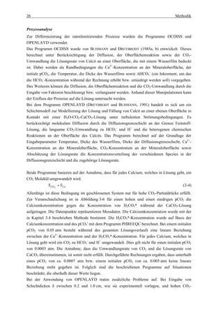 26                                                                                   Methodik


Prozessanalyse
Zur Differenzierung der ratenlimitierenden Prozesse wurden die Programme OCDISS und
OPENLAYD verwendet.
Das Programm OCDISS wurde von BUHMANN und DREYBRODT (1985a, b) entwickelt. Dieses
berechnet unter Berücksichtigung der Diffusion, der Oberflächenreaktion sowie der CO2-
Umwandlung die Lösungsrate von Calcit an einer Oberfläche, die mit einem Wasserfilm bedeckt
ist. Dabei werden als Randbedingungen die Ca2+-Konzentration an der Mineraloberfläche, der
initiale pCO2, die Temperatur, die Dicke des Wasserfilms sowie ∆HCO3- (ein Inkrement, um das
die HCO3--Konzentration während der Rechnung erhöht bzw. erniedrigt werden soll) vorgegeben.
Des Weiteren können die Diffusion, die Oberflächenreaktion und die CO2-Umwandlung durch die
Eingabe von Faktoren beschleunigt bzw. verlangsamt werden. Anhand dieser Manipulationen kann
der Einfluss der Prozesse auf die Lösung untersucht werden.
Bei dem Programm OPENLAYD (DREYBRODT und BUHMANN, 1991) handelt es sich um ein
Schichtmodell zur Modellierung der Lösung und Fällung von Calcit an einer ebenen Oberfläche in
Kontakt mit einer H2O-CO2-CaCO3-Lösung unter turbulenten Strömungsbedingungen. Es
berücksichtigt molekulare Diffusion durch die Diffusionsgrenzschicht an der Grenze Feststoff-
Lösung, die langsame CO2-Umwandlung zu HCO3- und H+ und die heterogenen chemischen
Reaktionen an der Oberfläche des Calcits. Das Programm berechnet auf der Grundlage der
Eingabeparameter Temperatur, Dicke des Wasserfilms, Dicke der Diffusionsgrenzschicht, Ca2+-
Konzentration an der Mineraloberfläche, CO2-Konzentration an der Mineraloberfläche sowie
Abschätzung der Lösungsrate die Konzentrationsverteilung der verschiedenen Spezies in der
Diffusionsgrenzschicht und die zugehörige Lösungsrate.

Beide Programme basieren auf der Annahme, dass für jedes Calcium, welches in Lösung geht, ein
CO2 Molekül umgewandelt wird.
            FCO 2 = FCa                                                                   (3-4)
Allerdings ist diese Bedingung im geschlossenen System nur für hohe CO2-Partialdrücke erfüllt.
Zur Veranschaulichung ist in Abbildung 3-6 für einen hohen und einen niedrigen pCO2 die
Calciumkonzentration gegen die Konzentration von H2CO3* während der CaCO3-Lösung
aufgetragen. Die Datenpunkte repräsentieren Messdaten. Die Calciumkonzentration wurde mit der
in Kapitel 3.4 beschrieben Methode bestimmt. Die H2CO3*-Konzentration wurde auf Basis der
Calciumkonzentration und des pCO2i mit dem Programm PHREEQC berechnet. Bei einem initialen
pCO2 von 0.05 atm besteht während des gesamten Lösungsverlaufs eine lineare Beziehung
zwischen der Ca2+-Konzentration und der H2CO3*-Konzentration. Für jedes Calcium, welches in
Lösung geht wird ein CO2 zu HCO3- und H+ umgewandelt. Dies gilt nicht für einen initialen pCO2
von 0.0003 atm. Die Annahme, dass die Umwandlungsrate von CO2 und die Lösungsrate von
CaCO3 übereinstimmen, ist somit nicht erfüllt. Durchgeführte Rechnungen ergaben, dass unterhalb
eines pCO2 von ca. 0.0007 atm bzw. einem initialen pCO2 von ca. 0.005 atm keine lineare
Beziehung mehr gegeben ist. Folglich sind die beschriebenen Programme auf Situationen
beschränkt, die oberhalb dieser Werte liegen.
Bei der Anwendung von OPENLAYD traten zusätzliche Probleme auf. Bei Eingabe von
Schichtdicken δ zwischen 0.2 und 1.0 cm, wie sie experimentell vorlagen, und hohen CO2-
 