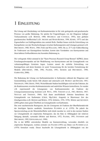 Einleitung                                                                                    1




1 EINLEITUNG
Die Lösung und Abscheidung von Karbonatmineralen ist für viele geologische und geochemische
Prozesse von großer Bedeutung. Sie spielen bei Fragestellungen, wie der Diagenese kalkiger
Tiefseesedimente (z.B. BERNER, 1980; BOUDREAU und CANFIELD, 1993), dem globalen
geochemischen Stoffkreislauf (z.B. ARCHER und MAIER-REIMER, 1994; KEMPE, 1977) und den
Eigenschaften von Erdöllagerstätten eine zentrale Rolle. Darüber hinaus wird die Entwicklung von
Karstgebieten von den Wechselwirkungen zwischen Karbonatgestein und Lösungen gesteuert (z.B.
DREYBRODT, 1988; WHITE, 1988; FORD und WILLIAMS, 1989). Da ca. 25 % der Erdbevölkerung
ihr Trinkwasser aus Karstaquiferen beziehen, kommt dem Verständnis von Karstsystemen und
ihren äußeren Einflussfaktoren eine besondere Bedeutung zu.

Die vorliegende Arbeit entstand in der "Karst Processes Research Group Bremen" (KPRG), deren
Forschungsschwerpunkte auf der Modellierung von Karstsystemen und der Lösungskinetik von
verkarstungsfähigen Gesteinen liegen. Letztere steuert die zeitliche Entwicklung von
Karstaquiferen und deren Kenntnis ist somit Voraussetzung für die korrekte Formulierung der
Modelle (DREYBRODT, 1988, 1996; PALMER, 1991; SIEMERS und DREYBRODT, 1998;
GABROVŠEK, 2000).

Die Bedeutung der Lösung von Karbonatmineralen in Sedimenten während der Diagenese und
Gesteinsbildung wurde bereits früh erkannt und untersucht (z.B. MURRAY und RENARD, 1891;
FRIEDMANN, 1964; GROSS, 1964). Weiterführende Studien beschäftigten sich mit den Faktoren, die
die Reaktionsraten zwischen Karbonatmineralen und natürlichen Wässern kontrollieren. So wurden
z.B. experimentell die Lösungsraten von Karbonatmineralen als Funktion der
Lösungszusammensetzung bestimmt (z.B. WEYL, 1958; TERJESEN et al., 1961; BERNER, 1967;
NESTAAS und TERJESEN, 1969). Sich daran anschließende Arbeiten betrachteten die
Lösungskinetik von Karbonaten (Calcit, Mg-Calcit, Aragonit) in Meerwasser fern des
Gleichgewichtes (z.B. BERNER und MORSE, 1974; SJÖBERG, 1976, 1978). MORSE und ARVIDSON
(2002) geben einen guten Überblick zur Lösungskinetik von Karbonaten.
Das erste mechanistische Ratengesetz, das die Lösungsrate als Funktion der Oberflächenaktivität
der beteiligten Spezies ausdrückt, formulierten PLUMMER et al. (1978). Da jedoch die
Speziesverteilung an der Mineraloberfläche nicht direkt messbar ist, wird in den meisten Studien
zur Lösungskinetik ein empirisches Ratengesetz, das die Rate in Abhängigkeit der relativen
Sättigung darstellt, verwendet (MORSE und BERNER, 1972; PALMER, 1991; SVENSSON und
DREYBRODT, 1992; EISENLOHR et al., 1998).
Die in der KPRG entwickelten Modelle zur Karstentwicklung, verwenden ebenfalls ein
empirisches Ratengesetz, welches erstmals von PALMER (1991) aus Daten von PLUMMER et al.
(1978) formuliert wurde. Dieses beschreibt die Lösungskinetik in Abhängigkeit von der
 