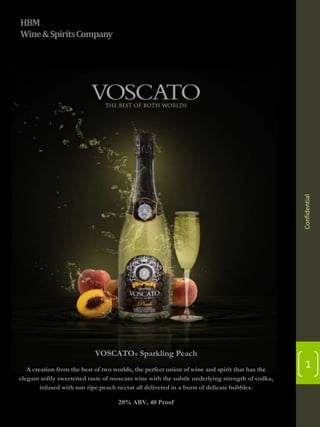 Confidential

HBM
Wine & Spirits Company

VOSCATO® Sparkling Peach
A creation from the best of two worlds, the perfect union of wine and spirit that has the
elegant softly sweetened taste of moscato wine with the subtle underlying strength of vodka,
infused with sun ripe peach nectar all delivered in a burst of delicate bubbles.
20% ABV, 40 Proof

1

 