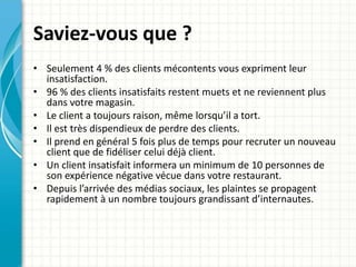 Saviez-vous que ? 
• Seulement 4 % des clients mécontents vous expriment leur 
insatisfaction. 
• 96 % des clients insatisfaits restent muets et ne reviennent plus 
dans votre magasin. 
• Le client a toujours raison, même lorsqu’il a tort. 
• Il est très dispendieux de perdre des clients. 
• Il prend en général 5 fois plus de temps pour recruter un nouveau 
client que de fidéliser celui déjà client. 
• Un client insatisfait informera un minimum de 10 personnes de 
son expérience négative vécue dans votre restaurant. 
• Depuis l’arrivée des médias sociaux, les plaintes se propagent 
rapidement à un nombre toujours grandissant d’internautes. 
 