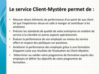 Le service Client-Mystère permet de : 
• Mesurer divers éléments de performance d’un point de vue client 
tel que l’expérience vécue en salle à manger et contribuer à les 
améliorer. 
• Préciser les standards de qualité de votre entreprise en matière de 
service à la clientèle et autres aspects opérationnels. 
• Évaluer la performance de vos employés au niveau du service 
offert et respect des politiques cor poratives. 
• Améliorer la performance des employés grâce à une formation 
d’appoint suite aux résultats de l’évaluation du Client-Mystère. 
• Déterminer ou valider votre programme de formation auprès des 
employés et définir les objectifs de votre programme de 
formation. . 
 