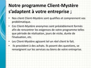 Notre programme Client-Mystère 
s’adaptent à votre entreprise ; 
• Nos client Client-Mystère sont qualifies et comprennent vos 
problématique. 
• Ces Client-Mystère anonymes sont préalablement formés 
afin de rencontrer les exigences de votre programme telles 
que période de réalisation, jours de visite, durée de 
l’évaluation, etc. 
• Les Client-Mystère agissent tel un réel client le fait. 
• Ils procèdent à des achats. Ils posent des questions, se 
renseignent sur les services ou biens de votre entreprise. 
 