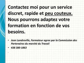 Contactez moi pour un service 
discret, rapide et peu couteux. 
Nous pourrons adaptez votre 
formation en fonction de vos 
besoins. 
• Jean Landreville, Formateur agree par la Commission des 
Partenaires du marché du Travail 
• 438 380-1863 
. 

