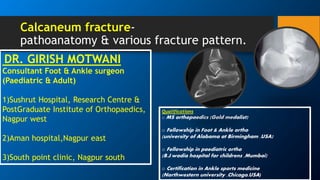 Calcaneum fracture-
pathoanatomy & various fracture pattern.
DR. GIRISH MOTWANI
Consultant Foot & Ankle surgeon
(Paediatric & Adult)
1)Sushrut Hospital, Research Centre &
PostGraduate Institute of Orthopaedics,
Nagpur west
2)Aman hospital,Nagpur east
3)South point clinic, Nagpur south
Qualifications
o MS orthopaedics (Gold medalist)
o Fellowship in Foot & Ankle ortho
(university of Alabama at Birmingham ,USA)
o Fellowship in paediatric ortho
(B.J.wadia hospital for childrens ,Mumbai)
o Certification in Ankle sports medicine
(Northwestern university ,Chicago,USA)
 