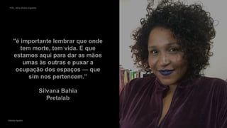 VOS_ vários olhares singulares
Gabriela Agustini
VOS_ vários olhares singulares 12
Gabriela Agustini
"é importante lembrar que onde
tem morte, tem vida. E que
estamos aqui para dar as mãos
umas às outras e puxar a
ocupação dos espaços — que
sim nos pertencem.”
Silvana Bahia
Pretalab
 