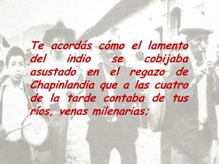 Te acordás cómo el lamento del indio se cobijaba asustado en el regazo de Chapinlandia que a las cuatro de la tarde contaba de tus ríos, venas milenarias; 