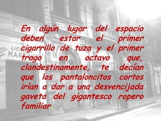En algún lugar del espacio deben estar el primer cigarrillo de tuza y el primer trago en octavo que, clandestinamente, te decían que los pantaloncitos cortos irían a dar a una desvencijada gaveta del gigantesco ropero familiar.