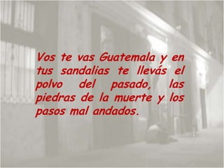 Vos te vas Guatemala y en tus sandalias te llevás el polvo del pasado, las piedras de la muerte y los pasos mal andados. 