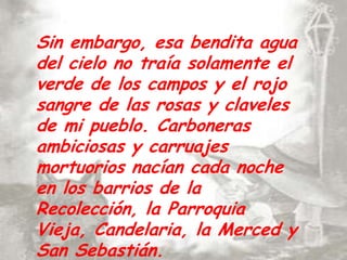 Sin embargo, esa bendita agua del cielo no traía solamente el verde de los campos y el rojo sangre de las rosas y claveles de mi pueblo. Carboneras ambiciosas y carruajes mortuorios nacían cada noche en los barrios de la Recolección, la Parroquia Vieja, Candelaria, la Merced y San Sebastián.