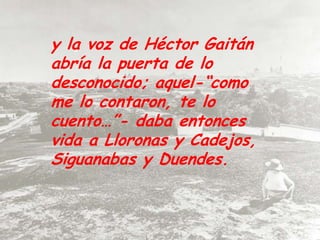 y la voz de Héctor Gaitán abría la puerta de lo desconocido; aquel-“como me lo contaron, te lo cuento…”- daba entonces vida a Lloronas y Cadejos, Siguanabas y Duendes. 