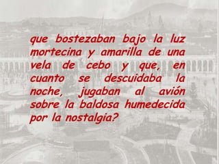 que bostezaban bajo la luz mortecina y amarilla de una vela de cebo y que, en cuanto se descuidaba la noche, jugaban al avión sobre la baldosa humedecida por la nostalgia?