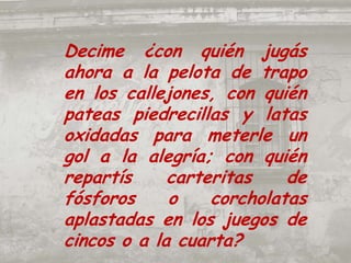 Decime ¿con quién jugás ahora a la pelota de trapo en los callejones, con quién pateas piedrecillas y latas oxidadas para meterle un gol a la alegría; con quién repartís carteritas de fósforos o corcholatas aplastadas en los juegos de cincos o a la cuarta?