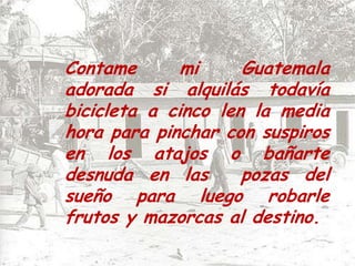 Contame mi Guatemala adorada si alquilás todavía bicicleta a cinco len la media hora para pinchar con suspiros en los atajos o bañarte desnuda en las  pozas del sueño para luego robarle frutos y mazorcas al destino.
