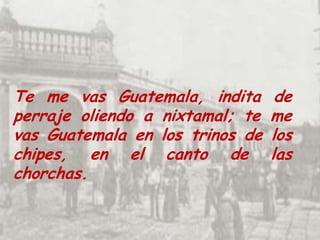 Te me vas Guatemala, indita de perraje oliendo a nixtamal; te me vas Guatemala en los trinos de los chipes, en el canto de las chorchas. 
