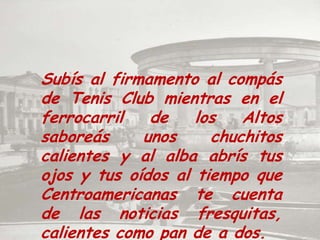 Subís al firmamento al compás de Tenis Club mientras en el ferrocarril de los Altos saboreás unos chuchitos calientes y al alba abrís tus ojos y tus oídos al tiempo que Centroamericanas te cuenta de las noticias fresquitas, calientes como pan de a dos.