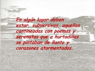 En algún lugar deben estar, subversivas, aquellas cantineadas con poemas y serenatas que a hurtadillas se pintaban de llanto y corazones atormentados.